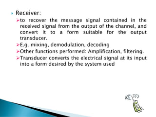  Receiver:
➢to recover the message signal contained in the
received signal from the output of the channel, and
convert it to a form suitable for the output
transducer.
➢E.g. mixing, demodulation, decoding
➢Other functions performed: Amplification, filtering.
➢Transducer converts the electrical signal at its input
into a form desired by the system used
 