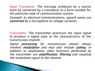 Input Transducer: The message produced by a source
must be converted by a transducer to a form suitable for
the particular type of communication system.
Example: In electrical communications, speech waves are
converted by a microphone to voltage variation.
Transmitter: The transmitter processes the input signal
to produce a signal suits to the characteristics of the
transmission channel.
Signal processing for transmission almost always
involves modulation and may also include coding. In
addition to modulation, other functions performed by
the transmitter are amplification, filtering and coupling
the modulated signal to the channel.
 