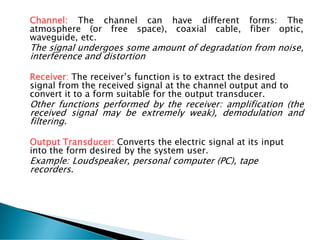 Channel: The channel can have different forms: The
atmosphere (or free space), coaxial cable, fiber optic,
waveguide, etc.
The signal undergoes some amount of degradation from noise,
interference and distortion
Receiver: The receiver’s function is to extract the desired
signal from the received signal at the channel output and to
convert it to a form suitable for the output transducer.
Other functions performed by the receiver: amplification (the
received signal may be extremely weak), demodulation and
filtering.
Output Transducer: Converts the electric signal at its input
into the form desired by the system user.
Example: Loudspeaker, personal computer (PC), tape
recorders.
 
