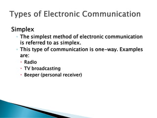 Simplex
◦ The simplest method of electronic communication
is referred to as simplex.
◦ This type of communication is one-way. Examples
are:
 Radio
 TV broadcasting
 Beeper (personal receiver)
 