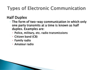 Half Duplex
◦ The form of two-way communication in which only
one party transmits at a time is known as half
duplex. Examples are:
 Police, military, etc. radio transmissions
 Citizen band (CB)
 Family radio
 Amateur radio
 