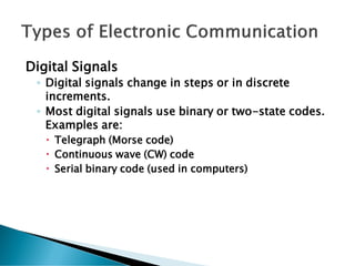 Digital Signals
◦ Digital signals change in steps or in discrete
increments.
◦ Most digital signals use binary or two-state codes.
Examples are:
 Telegraph (Morse code)
 Continuous wave (CW) code
 Serial binary code (used in computers)
 