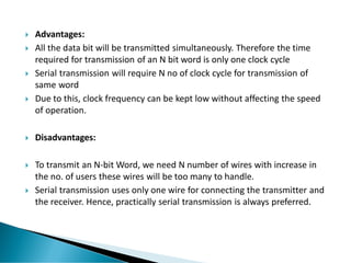  Advantages:
 All the data bit will be transmitted simultaneously. Therefore the time
required for transmission of an N bit word is only one clock cycle
 Serial transmission will require N no of clock cycle for transmission of
same word
 Due to this, clock frequency can be kept low without affecting the speed
of operation.
 Disadvantages:
 To transmit an N-bit Word, we need N number of wires with increase in
the no. of users these wires will be too many to handle.
 Serial transmission uses only one wire for connecting the transmitter and
the receiver. Hence, practically serial transmission is always preferred.
 
