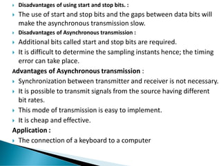  Disadvantages of using start and stop bits. :
 The use of start and stop bits and the gaps between data bits will
make the asynchronous transmission slow.
 Disadvantages of Asynchronous transmission :
 Additional bits called start and stop bits are required.
 It is difficult to determine the sampling instants hence; the timing
error can take place.
Advantages of Asynchronous transmission :
 Synchronization between transmitter and receiver is not necessary.
 It is possible to transmit signals from the source having different
bit rates.
 This mode of transmission is easy to implement.
 It is cheap and effective.
Application :
 The connection of a keyboard to a computer
 