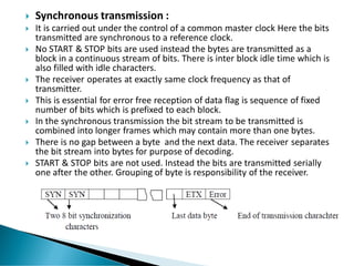  Synchronous transmission :
 It is carried out under the control of a common master clock Here the bits
transmitted are synchronous to a reference clock.
 No START & STOP bits are used instead the bytes are transmitted as a
block in a continuous stream of bits. There is inter block idle time which is
also filled with idle characters.
 The receiver operates at exactly same clock frequency as that of
transmitter.
 This is essential for error free reception of data flag is sequence of fixed
number of bits which is prefixed to each block.
 In the synchronous transmission the bit stream to be transmitted is
combined into longer frames which may contain more than one bytes.
 There is no gap between a byte and the next data. The receiver separates
the bit stream into bytes for purpose of decoding.
 START & STOP bits are not used. Instead the bits are transmitted serially
one after the other. Grouping of byte is responsibility of the receiver.
 