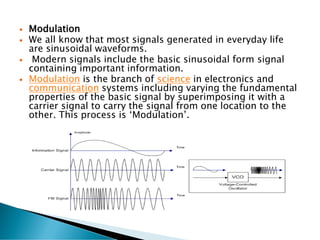  Modulation
 We all know that most signals generated in everyday life
are sinusoidal waveforms.
 Modern signals include the basic sinusoidal form signal
containing important information.
 Modulation is the branch of science in electronics and
communication systems including varying the fundamental
properties of the basic signal by superimposing it with a
carrier signal to carry the signal from one location to the
other. This process is ‘Modulation’.
 