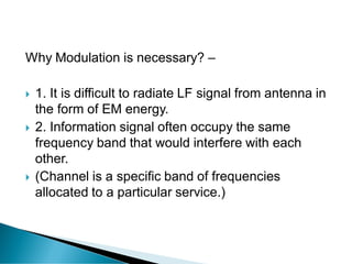Why Modulation is necessary? –
 1. It is difficult to radiate LF signal from antenna in
the form of EM energy.
 2. Information signal often occupy the same
frequency band that would interfere with each
other.
 (Channel is a specific band of frequencies
allocated to a particular service.)
 