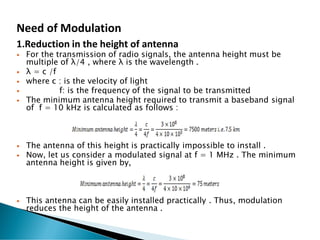 Need of Modulation
1.Reduction in the height of antenna
 For the transmission of radio signals, the antenna height must be
multiple of λ/4 , where λ is the wavelength .
 λ = c /f
 where c : is the velocity of light
 f: is the frequency of the signal to be transmitted
 The minimum antenna height required to transmit a baseband signal
of f = 10 kHz is calculated as follows :
 The antenna of this height is practically impossible to install .
 Now, let us consider a modulated signal at f = 1 MHz . The minimum
antenna height is given by,
 This antenna can be easily installed practically . Thus, modulation
reduces the height of the antenna .
 