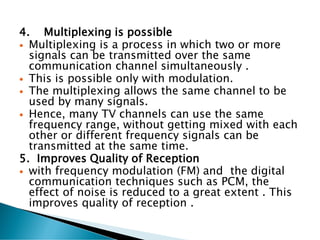 4. Multiplexing is possible
 Multiplexing is a process in which two or more
signals can be transmitted over the same
communication channel simultaneously .
 This is possible only with modulation.
 The multiplexing allows the same channel to be
used by many signals.
 Hence, many TV channels can use the same
frequency range, without getting mixed with each
other or different frequency signals can be
transmitted at the same time.
5. Improves Quality of Reception
 with frequency modulation (FM) and the digital
communication techniques such as PCM, the
effect of noise is reduced to a great extent . This
improves quality of reception .
 