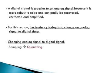62
- A digital signal is superior to an analog signal because it is
more robust to noise and can easily be recovered,
corrected and amplified.
- For this reason, the tendency today is to change an analog
signal to digital data.
- Changing analog signal to digital signal:
Sampling → Quantizing
 