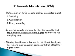 64
Pulse-code Modulation (PCM)
- PCM consists of three steps to digitize an analog signal:
1. Sampling
2. Quantization
3. Binary encoding
- Before we sample, we have to filter the signal to limit
the maximum frequency of the signal as it affects the
sampling rate.
- Filtering should ensure that we do not distort the signal,
i.e. remove high frequency components that affect the
signal shape.
 