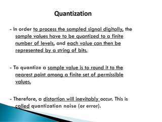 69
Quantization
- In order to process the sampled signal digitally, the
sample values have to be quantized to a finite
number of levels, and each value can then be
represented by a string of bits.
- To quantize a sample value is to round it to the
nearest point among a finite set of permissible
values.
- Therefore, a distortion will inevitably occur. This is
called quantization noise (or error).
 