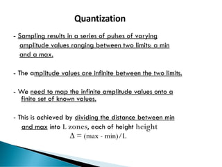 70
Quantization
- Sampling results in a series of pulses of varying
amplitude values ranging between two limits: a min
and a max.
- The amplitude values are infinite between the two limits.
- We need to map the infinite amplitude values onto a
finite set of known values.
- This is achieved by dividing the distance between min
and max into L zones, each of height height
 = (max - min)/L
 