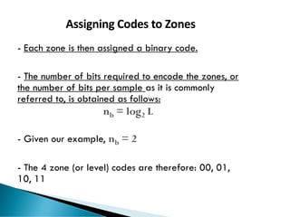 73
Assigning Codes to Zones
- Each zone is then assigned a binary code.
- The number of bits required to encode the zones, or
the number of bits per sample as it is commonly
referred to, is obtained as follows:
nb = log2 L
- Given our example, nb = 2
- The 4 zone (or level) codes are therefore: 00, 01,
10, 11
 
