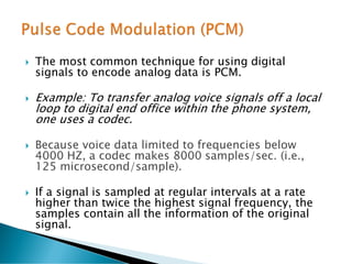  The most common technique for using digital
signals to encode analog data is PCM.
 Example: To transfer analog voice signals off a local
loop to digital end office within the phone system,
one uses a codec.
 Because voice data limited to frequencies below
4000 HZ, a codec makes 8000 samples/sec. (i.e.,
125 microsecond/sample).
 If a signal is sampled at regular intervals at a rate
higher than twice the highest signal frequency, the
samples contain all the information of the original
signal.
 