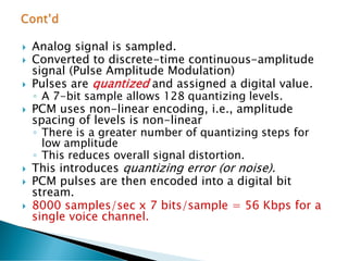  Analog signal is sampled.
 Converted to discrete-time continuous-amplitude
signal (Pulse Amplitude Modulation)
 Pulses are quantized and assigned a digital value.
◦ A 7-bit sample allows 128 quantizing levels.
 PCM uses non-linear encoding, i.e., amplitude
spacing of levels is non-linear
◦ There is a greater number of quantizing steps for
low amplitude
◦ This reduces overall signal distortion.
 This introduces quantizing error (or noise).
 PCM pulses are then encoded into a digital bit
stream.
 8000 samples/sec x 7 bits/sample = 56 Kbps for a
single voice channel.
 