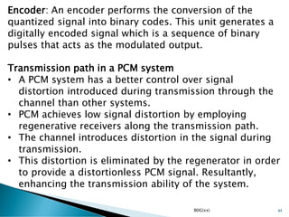 BDG(xx) 84
Encoder: An encoder performs the conversion of the
quantized signal into binary codes. This unit generates a
digitally encoded signal which is a sequence of binary
pulses that acts as the modulated output.
Transmission path in a PCM system
• A PCM system has a better control over signal
distortion introduced during transmission through the
channel than other systems.
• PCM achieves low signal distortion by employing
regenerative receivers along the transmission path.
• The channel introduces distortion in the signal during
transmission.
• This distortion is eliminated by the regenerator in order
to provide a distortionless PCM signal. Resultantly,
enhancing the transmission ability of the system.
 