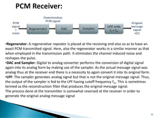 86
PCM Receiver:
•Regenerator: A regenerative repeater is placed at the receiving end also so as to have an
exact PCM transmitted signal. Here, also the regenerator works in a similar manner as that
when employed in the transmission path. It eliminates the channel induced noise and
reshapes the pulse.
•DAC and Sampler: Digital to analog converter performs the conversion of digital signal
again into its analog form by making use of the sampler. As the actual message signal was
analog thus at the receiver end there is a necessity to again convert it into its original form.
•LPF: The sampler generates analog signal but that is not the original message signal. Thus,
the output of the sampler is fed to the LPF having cutoff frequency fm. This is sometimes
termed as the reconstruction filter that produces the original message signal.
The process done at the transmitter is somewhat reversed at the receiver in order to
generate the original analog message signal
 