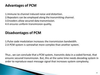 88
Advantages of PCM
1.Immune to channel induced noise and distortion.
2.Repeaters can be employed along the transmitting channel.
3.Encoders allow secured data transmission.
4.It ensures uniform transmission quality.
Disadvantages of PCM
1.Pulse code modulation increases the transmission bandwidth.
2.A PCM system is somewhat more complex than another system.
Thus , we can conclude that a PCM system, transmits data in a coded format, that
ensures secured transmission. But, this at the same time needs decoding system in
order to reproduce exact message signal that increases system complexity.
 