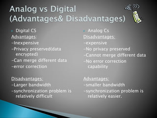  Digital CS
Advantages:
-Inexpensive
-Privacy preserved(data
encrypted)
-Can merge different data
-error correction
Disadvantages:
-Larger bandwidth
-synchronization problem is
relatively difficult
 Analog Cs
Disadvantages:
-expensive
-No privacy preserved
-Cannot merge different data
-No error correction
capability
Advantages:
-smaller bandwidth
-synchronization problem is
relatively easier.
 