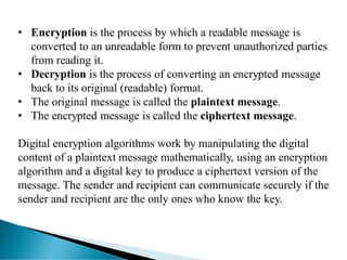 • Encryption is the process by which a readable message is
converted to an unreadable form to prevent unauthorized parties
from reading it.
• Decryption is the process of converting an encrypted message
back to its original (readable) format.
• The original message is called the plaintext message.
• The encrypted message is called the ciphertext message.
Digital encryption algorithms work by manipulating the digital
content of a plaintext message mathematically, using an encryption
algorithm and a digital key to produce a ciphertext version of the
message. The sender and recipient can communicate securely if the
sender and recipient are the only ones who know the key.
 