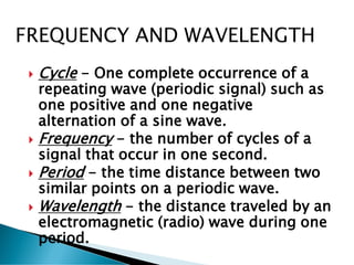 Cycle - One complete occurrence of a
repeating wave (periodic signal) such as
one positive and one negative
alternation of a sine wave.
 Frequency - the number of cycles of a
signal that occur in one second.
 Period - the time distance between two
similar points on a periodic wave.
 Wavelength - the distance traveled by an
electromagnetic (radio) wave during one
period.
 