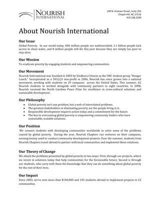 About Nourish International Our Issue  Global Poverty.  In our world today, 840 million people are malnourished, 1.1 billion people lack access to clean water, and 8 million people will die this year because they are simply too poor to stay alive. Our Mission  To eradicate poverty by engaging students and empowering communities. Our Movement  Nourish International was founded in 2003 by Sindhura Citineni as the UNC student group “Hunger Lunch.” Incorporated as a 501(c)3 non-profit in 2006, Nourish has since grown into a national movement, working with students on 29 campuses  across the United States. This summer, 62 Nourish students to worked alongside with community partners in eight countries. In 2008, Nourish received the North Carolina Peace Prize for excellence in cross-cultural solutions and sustainable development. Our Philosophy Global poverty isn’t one problem, but a web of interrelated problems. The greatest stakeholders in eliminating poverty are the people living in it. Responsible development requires action today and a commitment for the future. The key to overcoming global poverty is empowering community leaders who have sustainable, scalable solutions. Our Position  We connect students with developing communities worldwide to solve some of the problems caused by global poverty.  During the year, Nourish Chapters run ventures on their campuses, earning money used to conduct community development projects. Over the summer, students from Nourish Chapters travel abroad to partner with local communities and implement these solutions. Our Theory of Change  We attack the problems presented by global poverty in two ways: First, through our projects, where we invest in solutions today that help communities for the foreseeable future; Second is through our students, who carry with them the knowledge that they can do something about global poverty for the rest of their lives. Our Impact  Since 2003, we’ve sent more than $140,000 and 145 students abroad to implement projects in 22 communities.   