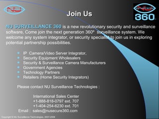 Join Us IP  Camera/Video Server Integrator,  Security Equipment Wholesalers Security & Surveillance Camera Manufacturers Government Agencies Technology Partners Retailers (Home Security Integrators) Please contact NU Surveillance Technologies : International Sales Center +1-888-818-0797 ext. 707 +1-404-254-6230 ext. 701 Email :  [email_address] NU SURVEILLANCE 360   is a new revolutionary security and surveillance software, Come join the next generation 360º  surveillance system. We welcome any system integrator, or security specialist to join us in exploring potential partnership possibilities. 