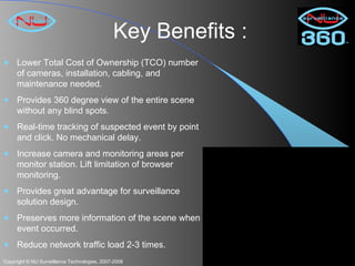 Key Benefits : Lower Total Cost of Ownership (TCO) number of cameras, installation, cabling, and maintenance needed. Provides 360 degree view of the entire scene without any blind spots.  Real-time tracking of suspected event by point and click. No mechanical delay. Increase camera and monitoring areas per monitor station. Lift limitation of browser monitoring.  Provides great advantage for surveillance solution design. Preserves more information of the scene when event occurred.  Reduce network traffic load 2-3 times. 