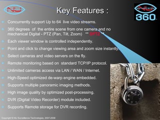 Key Features : Concurrently support Up to 64  live video streams.  360 degrees  of  the entire scene from one camera and no mechanical Digital - PTZ (Pan, Tilt, Zoom)  **  DPTZ  ** Each viewer window is controlled independently. Point and click to change viewing area and zoom size instantly. Select cameras and video servers on the fly.  Remote monitoring based on  standard TCP/IP protocol. Unlimited cameras access via LAN / WAN / Internet. High-Speed optimized de-warp engine embedded. Supports multiple panoramic imaging methods. High image quality by optimized post-processing.  DVR (Digital Video Recorder) module included. Supports Remote storage for DVR recording. 