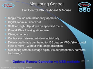 Monitoring Control Single mouse control for easy operation. Digital zoom in , zoom out  Shift left, right, Up, down on specified focus Point & Click tracking via mouse Change camera Control each viewing window individually De-Warped image can be up to 135 degree  HFOV  (Horizontal Field of View), without wide-angle distortion Monitoring screen is image digital via our proprietary software technology ******  Optional Remote Controller via USB available  ******* Full Control VIA Keyboard & Mouse 