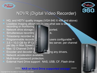 NDVR (Digital Video Recorder) HQ, and HDTV quality images (VGA 640 X 480 and above) Lossless imaging allows you to see what see is being recording or monitoring Network drive storage and NAS supported. Simultaneous recording and playback. Timestamp recorded and display Programmable recording cycles  ** users configurable ** 3.5 ~ 10.0 GB for IP Camera and video server, per channel per day in Max Speed (Non Delay). Max 12 Channel DVR recording. Encoder and decoder without installing any drivers. Network acceleration available. Multi-level password protection. External Hard Drive support:  NAS, USB, CF, Flash drive *****  NAS or Hard Drive supported storage   ***** 