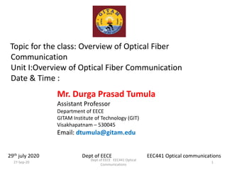Topic for the class: Overview of Optical Fiber
Communication
Unit I:Overview of Optical Fiber Communication
Date & Time :
Mr. Durga Prasad Tumula
Assistant Professor
Department of EECE
GITAM Institute of Technology (GIT)
Visakhapatnam – 530045
Email: dtumula@gitam.edu
29th july 2020 Dept of EECE EEC441 Optical communications
27-Sep-20 1
Dept of EECE EEC441 Optical
Communications
 