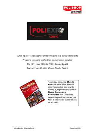 Muitas novidades estão sendo preparadas para este espetacular evento!

            Programe-se quanto aos horários e adquira seus convites!

                   Dia 19/11 : das 14:00 às 21:00 - Sessão Geral I

                   Dia 20/11: das 10:00 às 16:00 – Sessão Geral II




                                           Teremos a edição da Revista
                                           Poli Star/2012. Nela, teremos
                                           reconhecimentos, com grande
                                           destaque, especialmente para os
                                           Novos Diamantes e
                                           Esmeraldas. Aos Diamantes
                                           separamos páginas inteiras, com
                                           fotos e histórico de suas histórias
                                           de sucesso.




Udate Diretor Gilberto Guitti                                         Setembro/2012
 