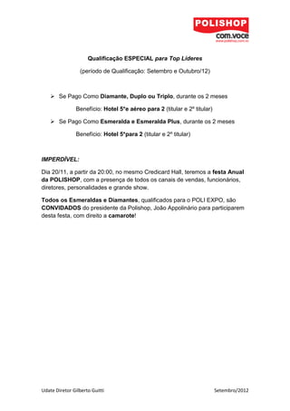 Qualificação ESPECIAL para Top Líderes

                 (período de Qualificação: Setembro e Outubro/12)



     Se Pago Como Diamante, Duplo ou Triplo, durante os 2 meses

               Benefício: Hotel 5*e aéreo para 2 (titular e 2º titular)

     Se Pago Como Esmeralda e Esmeralda Plus, durante os 2 meses

               Benefício: Hotel 5*para 2 (titular e 2º titular)



IMPERDÍVEL:

Dia 20/11, a partir da 20:00, no mesmo Credicard Hall, teremos a festa Anual
da POLISHOP, com a presença de todos os canais de vendas, funcionários,
diretores, personalidades e grande show.

Todos os Esmeraldas e Diamantes, qualificados para o POLI EXPO, são
CONVIDADOS do presidente da Polishop, João Appolinário para participarem
desta festa, com direito a camarote!




Udate Diretor Gilberto Guitti                                             Setembro/2012
 