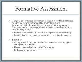 Formative Assessment
•  The goal of formative assessment is to gather feedback that can
be used by the instructor and the students to guide
improvements in the ongoing teaching and learning context.
These are low stakes assessments for students and instructors.
Overall, they should:
•  Provide the student with feedback to improve student learning
•  Provide feedback to students to assist in correcting their errors
•  Examples:
•  Asking students to submit one or two sentences identifying the
main point of a lecture
•  Have students submit an outline for a paper
•  Early course evaluations
 