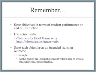 Remember…
•  State objectives in terms of student performance or
end of instruction.
•  Use action verbs.
•  Click here for list of Gagne verbs:
https://deekayen.net/gagne-verbs
•  State each objective as an intended learning
outcome.
•  Example:
•  At the end of the lesson the student will be able to write a
measurable learning objective.
 