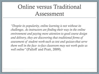 Online versus Traditional
Assessment
“Despite its popularity, online learning is not without its
challenges. As instructors are finding their way in the online
environment and paying more attention to good course design
and delivery, they are discovering that traditional forms of
assessment of student work-such as test and quizzes-that serve
them well in the face- to-face classroom may not work quite as
well online” (Palloff and Pratt, 2009).
 