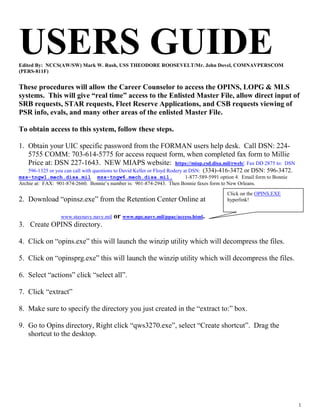 USERS GUIDE
Edited By: NCCS(AW/SW) Mark W. Rush, USS THEODORE ROOSEVELT/Mr. John Dovel, COMNAVPERSCOM
(PERS-811F)


These procedures will allow the Career Counselor to access the OPINS, LOPG & MLS
systems. This will give “real time” access to the Enlisted Master File, allow direct input of
SRB requests, STAR requests, Fleet Reserve Applications, and CSB requests viewing of
PSR info, evals, and many other areas of the enlisted Master File.

To obtain access to this system, follow these steps.

1. Obtain your UIC specific password from the FORMAN users help desk. Call DSN: 224-
   5755 COMM: 703-614-5775 for access request form, when completed fax form to Millie
   Price at: DSN 227-1643. NEW MIAPS website: https://miap.csd.disa.mil/rweb/. Fax DD 2875 to: DSN
    596-1325 or you can call with questions to David Keller or Floyd Rodery at DSN: (334)-416-3472 or DSN: 596-3472.
mzs-tngw1.mech.disa.mil mzs-tngw6.mech.disa.mil.                             1-877-589-5991 option 4. Email form to Bonnie
Archie at: FAX: 901-874-2660. Bonnie’s number is: 901-874-2943. Then Bonnie faxes form to New Orleans.
                                                                                            Click on the OPINS.EXE
2. Download “opinsz.exe” from the Retention Center Online at                                hyperlink!


                  www.staynavy.navy.mil   or www.npc.navy.mil/ppac/access.html.
3. Create OPINS directory.

4. Click on “opins.exe” this will launch the winzip utility which will decompress the files.

5. Click on “opinsprg.exe” this will launch the winzip utility which will decompress the files.

6. Select “actions” click “select all”.

7. Click “extract”

8. Make sure to specify the directory you just created in the “extract to:” box.

9. Go to Opins directory, Right click “qws3270.exe”, select “Create shortcut”. Drag the
   shortcut to the desktop.




                                                                                                                             1
 