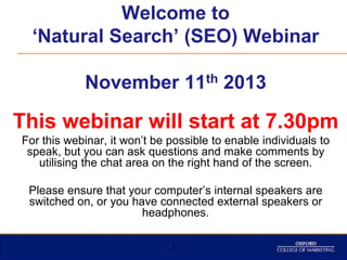 Welcome to
‘Natural Search’ (SEO) Webinar
November 11th 2013

This webinar will start at 7.30pm
For this webinar, it won‟t be possible to enable individuals to
speak, but you can ask questions and make comments by
utilising the chat area on the right hand of the screen.
Please ensure that your computer‟s internal speakers are
switched on, or you have connected external speakers or
headphones.
1

 