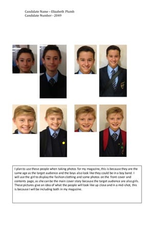 Candidate Name – Elizabeth Plumb
Candidate Number - 2049
I plan to use these people when taking photos for my magazine, this is because they are the
same age as the target audience and the boys also look like they could be in a boy band. I
will use the girl to display the fashion clothing and some photos on the front cover and
contents page, as she can be the main cover story because the target audience are also girls.
These pictures give an idea of what the people will look like up close and in a mid-shot, this
is because I will be including both in my magazine.
 
