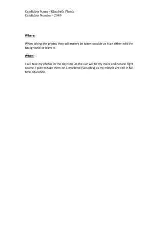 Candidate Name – Elizabeth Plumb
Candidate Number - 2049
Where:
When taking the photos they will mainly be taken outside as I can either edit the
background or leave it.
When:
I will take my photos in the day time as the sun will be my main and natural light
source. I plan to take them on a weekend (Saturday) as my models are still in full
time education.
 