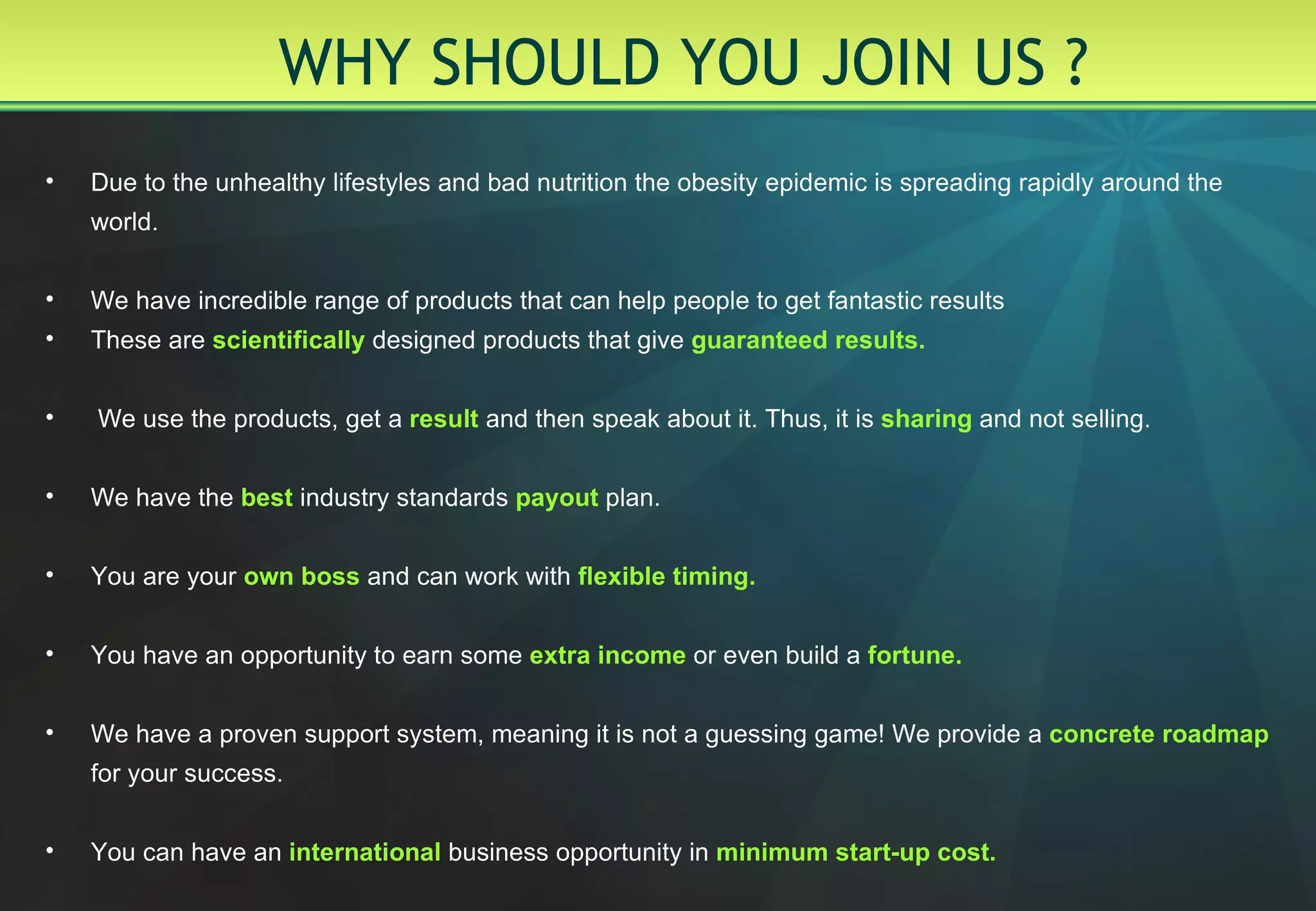 WHY SHOULD YOU JOIN US ? Due to the unhealthy lifestyles and bad nutrition the obesity epidemic is spreading rapidly around the world.  We have incredible range of products that can help people to get fantastic results These are   scientifically   designed products that give   guaranteed results. We use the products, get a   result   and then speak about it. Thus, it is   sharing   and not selling. We have the   best   industry standards   payout   plan. You are your   own boss   and can work with   flexible timing. You have an opportunity to earn some   extra income   or even build a   fortune. We have a proven support system, meaning it is not a guessing game !  We provide a   concrete  roadmap   for your success. You can have an   international   business opportunity in   minimum start-up cost. 