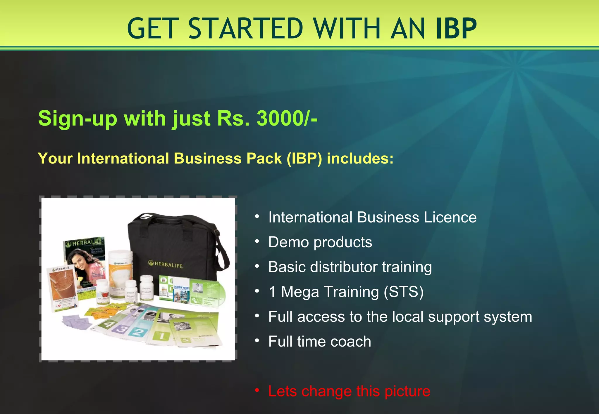 GET STARTED WITH AN  IBP  Sign-up with just Rs. 3000/- Your International Business Pack (IBP) includes: International Business Licence Demo products Basic distributor training  1 Mega Training (STS) Full access to the local support system Full time coach Lets change this picture 