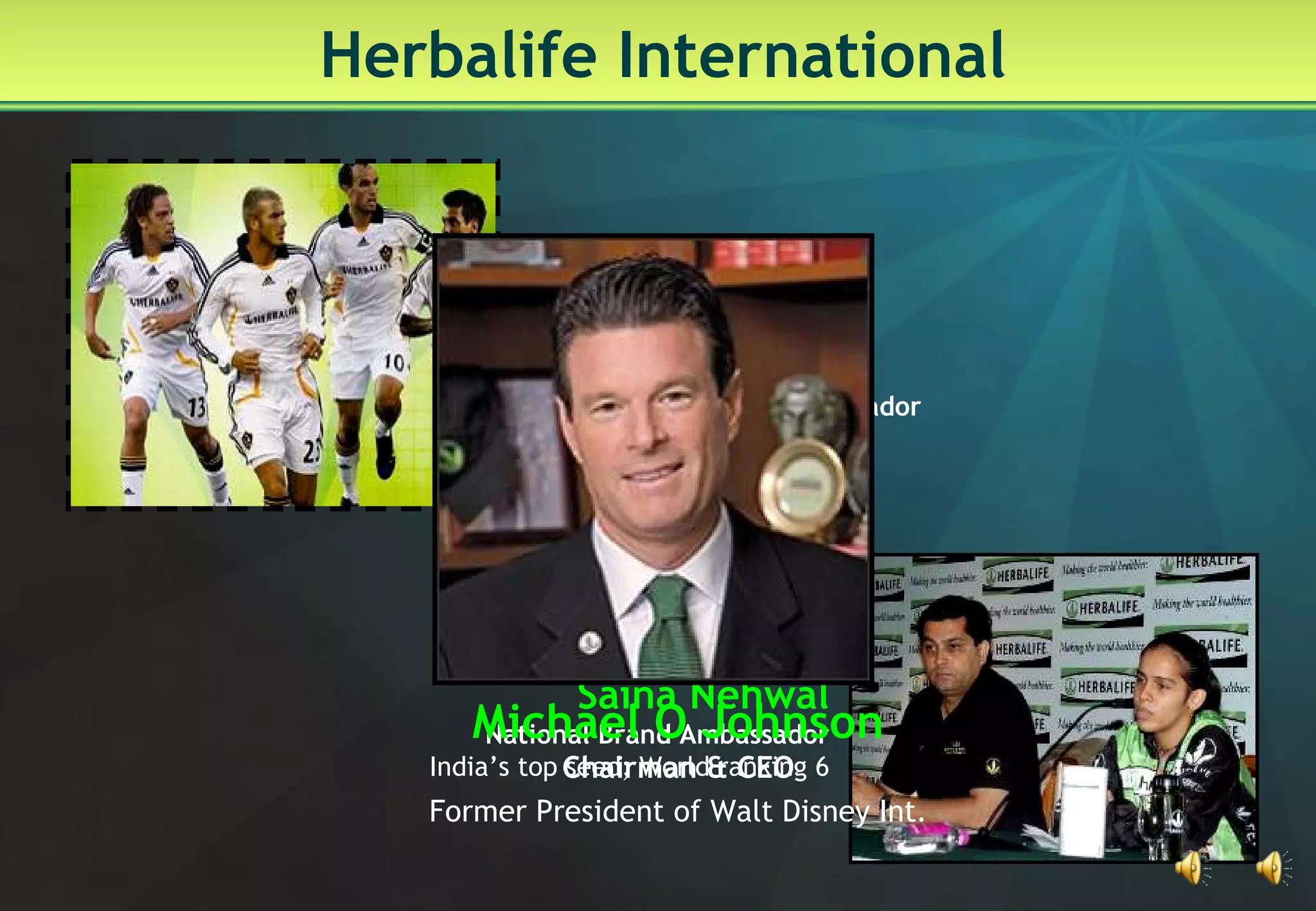 Herbalife International Saina Nehwal National Brand Ambassador India’s top seed; World ranking 6 David Beckham   International Brand Ambassador Skipper, L A Galaxy Michael O Johnson Chairman & CEO Former President of Walt Disney Int. 