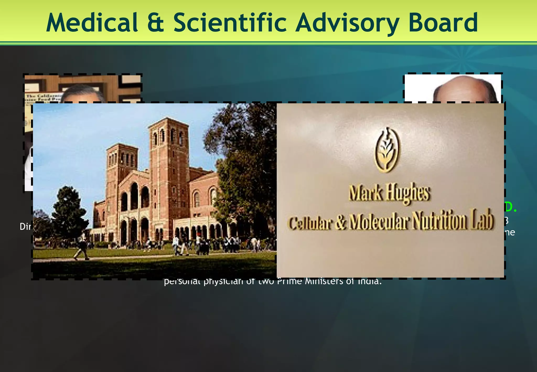 Medical & Scientific Advisory Board Louis Ignarro, Ph.D. Nobel Prize Winner, 1998 For Physiology and medicine David Heber  Director of the UCLA Center for Human Nutrition Dr. Anoop Misra  Padmashree, Dr. B. C. Roy Award winner;  personal physician of two Prime Ministers of India.  