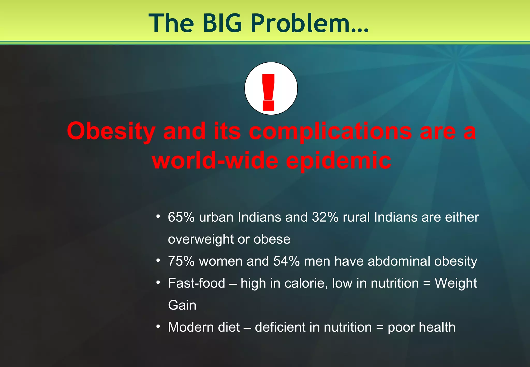 The BIG Problem… Obesity and its complications are a world-wide epidemic 65% urban Indians and 32% rural Indians are either overweight or obese 75% women and 54% men have abdominal obesity Fast-food – high in calorie, low in nutrition = Weight Gain Modern diet – deficient in nutrition = poor health ! 