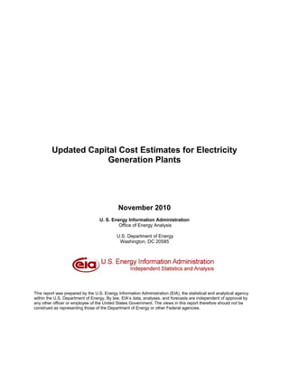 Updated Capital Cost Estimates for Electricity
                      Generation Plants




                                             November 2010
                                   U. S. Energy Information Administration
                                           Office of Energy Analysis

                                            U.S. Department of Energy
                                             Washington, DC 20585




This report was prepared by the U.S. Energy Information Administration (EIA), the statistical and analytical agency
within the U.S. Department of Energy. By law, EIA’s data, analyses, and forecasts are independent of approval by
any other officer or employee of the United States Government. The views in this report therefore should not be
construed as representing those of the Department of Energy or other Federal agencies.
 