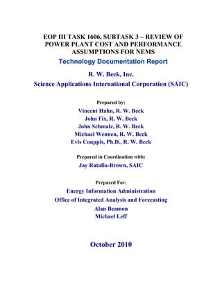 EOP III TASK 1606, SUBTASK 3 – REVIEW OF
   POWER PLANT COST AND PERFORMANCE
            ASSUMPTIONS FOR NEMS
       Technology Documentation Report
                   R. W. Beck, Inc.
Science Applications International Corporation (SAIC)

                       Prepared by:
               Vincent Hahn, R. W. Beck
                  John Fix, R. W. Beck
               John Schmalz, R. W. Beck
              Michael Wennen, R. W. Beck
             Evis Couppis, Ph.D., R. W. Beck

               Prepared in Coordination with:
                Jay Ratafia-Brown, SAIC

                       Prepared For:
           Energy Information Administration
       Office of Integrated Analysis and Forecasting
                      Alan Beamon
                      Michael Leff



                     October 2010
 