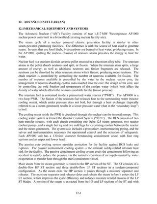 12. ADVANCED NUCLEAR (AN)

12.1 MECHANICAL EQUIPMENT AND SYSTEMS
The Advanced Nuclear (“AN”) Facility consists of two 1,117 MW Westinghouse AP1000
nuclear power units built in a brownfield (existing nuclear facility site).
The steam cycle of a nuclear powered electric generation facility is similar to other
steam-powered generating facilities. The difference is with the source of heat used to generate
steam. In units that use fossil fuels, hydrocarbons are burned to heat water, producing steam. In
the AP1000, splitting the nucleus (fission) of uranium atoms provides the energy to heat the
water.
Nuclear fuel is a uranium dioxide ceramic pellet encased in a zirconium alloy tube. The uranium
atoms in the pellet absorb neutrons and split, or fission. When the uranium atom splits, a large
amount of energy, as well as additional neutrons and fission fragments are released. The
neutrons can be absorbed by other uranium atoms which fission, producing more neutrons. The
chain reaction is controlled by controlling the number of neutrons available for fission. The
number of neutrons available is controlled by the water in the nuclear reactor core, the
arrangement of neutron absorbing control rods inserted into the core, the design of the core, and
by controlling the void fraction and temperature of the coolant water (which both affect the
density of water which affects the neutrons available for the fission process).
The uranium fuel is contained inside a pressurized water reactor (“PWR”). The AP1000 is a
two-loop PWR. The fission of the uranium fuel releases heat to the surrounding water (reactor
cooling water), which under pressure does not boil, but through a heat exchanger (typically
referred to as a steam generator) results in a lower pressure water (that in the “secondary loop”)
to boil.
The cooling water inside the PWR is circulated through the nuclear core by internal pumps. This
cooling water system is termed the Reactor Coolant System (“RCS”). The RCS consists of two
heat transfer circuits, with each circuit containing one Delta-125 steam generator, two reactor
coolant pumps, and a single hot leg and two cold legs for circulating coolant between the reactor
and the steam generators. The system also includes a pressurizer, interconnecting piping, and the
valves and instrumentation necessary for operational control and the actuation of safeguards.
Each AP1000 unit has a 130-foot diameter freestanding containment vessel with four ring
sections and an upper and lower head.
The passive core cooling system provides protection for the facility against RCS leaks and
ruptures. The passive containment cooling system is the ultimate safety-related ultimate heat
sink for the facility. The passive containment cooling system cools the containment following an
accident to rapidly reduce the pressure via the natural circulation of air supplemented by water
evaporation to transfer heat through the steel containment vessel.
Main steam from the steam generator is routed to the HP section of the ST. The ST consists of a
double-flow HP ST section and three double-flow LP ST sections in a tandem-compound
configuration. As the steam exits the HP section it passes through a moisture separator and
reheater. The moisture separator and reheater dries and reheats the steam before it enters the LP
ST section, which improves the cycle efficiency and reduces moisture related erosion of the LP
ST blades. A portion of the steam is extracted from the HP and LP sections of the ST and with


                                              12-1
 